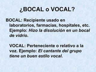 ¿BOCAL o VOCAL?   BOCAL: Recipiente usado en laboratorios, farmacias, hospitales, etc. Ejemplo:  Hizo la disolución en un bocal de vidrio . VOCAL: Perteneciente o relativo a la voz. Ejemplo:  El cantante del grupo tiene un buen estilo vocal .  