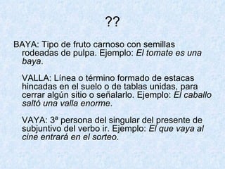 ?? BAYA: Tipo de fruto carnoso con semillas rodeadas de pulpa. Ejemplo:  El tomate es una baya . VALLA: Línea o término formado de estacas hincadas en el suelo o de tablas unidas, para cerrar algún sitio o señalarlo. Ejemplo:  El caballo saltó una valla enorme . VAYA: 3ª persona del singular del presente de subjuntivo del verbo ir. Ejemplo:  El que vaya al cine entrará en el sorteo .  