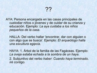 ?? AYA: Persona encargada en las casas principales de custodiar niños o jóvenes y de cuidar de su crianza y educación. Ejemplo:  La aya cuidaba a los niños pequeños de la casa . HALLA: Del verbo hallar 'encontrar, dar con alguien o con algo que se busca'. Ejemplo:  El arqueólogo halla una escultura egipcia . HAYA: 1. Árbol de la familia de las Fagáceas. Ejemplo:  La oveja estaba echada a la sombra de un haya .  2. Subjuntivo del verbo  haber :  Cuando haya terminado, iré contigo. 