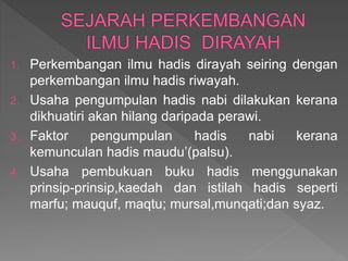 1. Perkembangan ilmu hadis dirayah seiring dengan
perkembangan ilmu hadis riwayah.
2. Usaha pengumpulan hadis nabi dilakukan kerana
dikhuatiri akan hilang daripada perawi.
3. Faktor pengumpulan hadis nabi kerana
kemunculan hadis maudu’(palsu).
4. Usaha pembukuan buku hadis menggunakan
prinsip-prinsip,kaedah dan istilah hadis seperti
marfu; mauquf, maqtu; mursal,munqati;dan syaz.
 