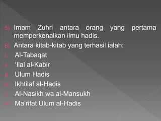 5) Imam Zuhri antara orang yang pertama
memperkenalkan ilmu hadis.
6) Antara kitab-kitab yang terhasil ialah:
i. Al-Tabaqat
ii. ‘Ilal al-Kabir
iii. Ulum Hadis
iv. Ikhtilaf al-Hadis
v. Al-Nasikh wa al-Mansukh
vi. Ma’rifat Ulum al-Hadis
 