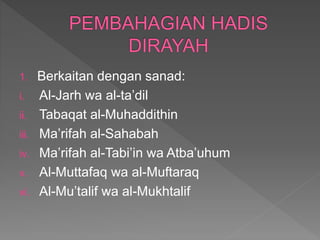 1. Berkaitan dengan sanad:
i. Al-Jarh wa al-ta’dil
ii. Tabaqat al-Muhaddithin
iii. Ma’rifah al-Sahabah
iv. Ma’rifah al-Tabi’in wa Atba’uhum
v. Al-Muttafaq wa al-Muftaraq
vi. Al-Mu’talif wa al-Mukhtalif
 
