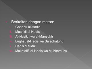 2. Berkaitan dengan matan:
i. Gharibu al-Hadis
ii. Mushkil al-Hadis
iii. Al-Nasikh wa al-Mansukh
iv. Lughat al-Hadis wa Balaghatuhu
v. Hadis Maudu’
vi. Mukhtalif al-Hadis wa Muhkamuhu
 