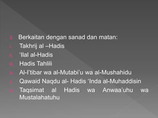 3. Berkaitan dengan sanad dan matan:
i. Takhrij al –Hadis
ii. ‘Ilal al-Hadis
iii. Hadis Tahlili
iv. Al-I’tibar wa al-Mutabi’u wa al-Mushahidu
v. Qawaid Naqdu al- Hadis ‘Inda al-Muhaddisin
vi. Taqsimat al Hadis wa Anwaa’uhu wa
Mustalahatuhu
 