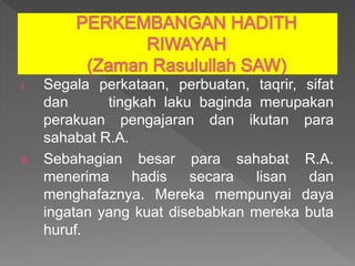 i. Segala perkataan, perbuatan, taqrir, sifat
dan tingkah laku baginda merupakan
perakuan pengajaran dan ikutan para
sahabat R.A.
ii. Sebahagian besar para sahabat R.A.
menerima hadis secara lisan dan
menghafaznya. Mereka mempunyai daya
ingatan yang kuat disebabkan mereka buta
huruf.
 