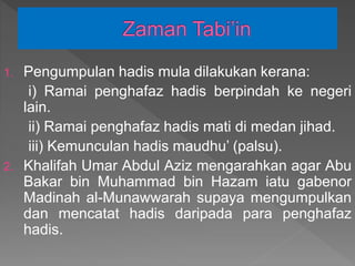 1. Pengumpulan hadis mula dilakukan kerana:
i) Ramai penghafaz hadis berpindah ke negeri
lain.
ii) Ramai penghafaz hadis mati di medan jihad.
iii) Kemunculan hadis maudhu’ (palsu).
2. Khalifah Umar Abdul Aziz mengarahkan agar Abu
Bakar bin Muhammad bin Hazam iatu gabenor
Madinah al-Munawwarah supaya mengumpulkan
dan mencatat hadis daripada para penghafaz
hadis.
 