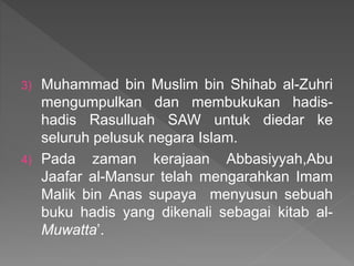 3) Muhammad bin Muslim bin Shihab al-Zuhri
mengumpulkan dan membukukan hadis-
hadis Rasulluah SAW untuk diedar ke
seluruh pelusuk negara Islam.
4) Pada zaman kerajaan Abbasiyyah,Abu
Jaafar al-Mansur telah mengarahkan Imam
Malik bin Anas supaya menyusun sebuah
buku hadis yang dikenali sebagai kitab al-
Muwatta’.
 