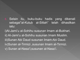 5. Selain itu, buku-buku hadis yang dikenali
sebagai”al-Kutub al-Sittah” telah dihasilkan
iatu:
i)Al-Jami’u al-Sohihu susunan Imam al-Bukhari.
ii) Al-Jami’u al-Sohihu susunan Imam Muslim.
iii)Sunan Abi Daud susunan Imam Abi Daud.
iv)Sunan al-Tirmizi ,susunan Imam al-Tirmizi.
v) Sunan al-Nasa’I,susunan al-Nasa’i.
 