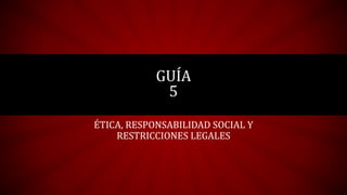 GUÍA 
5 
ÉTICA, RESPONSABILIDAD SOCIAL Y 
RESTRICCIONES LEGALES 
 
