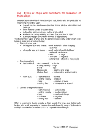 (iv) Types of chips and conditions for formation of
   those chips
   Different types of chips of various shape, size, colour etc. are produced by
   machining depending upon
       • type of cut, i.e., continuous (turning, boring etc.) or intermittent cut
          (milling)
       • work material (brittle or ductile etc.)
       • cutting tool geometry (rake, cutting angles etc.)
       • levels of the cutting velocity and feed (low, medium or high)
       • cutting fluid (type of fluid and method of application)
The basic major types of chips and the conditions generally under which such
types of chips form are given below:
   o Discontinuous type
       • of irregular size and shape : - work material – brittle like grey
                                            cast iron
       • of regular size and shape : - work material ductile but hard
                                            and work hardenable
                                          - feed         – large
                                          - tool rake – negative
                                          - cutting fluid – absent or inadequate
   o Continuous type
       • Without BUE : work material           – ductile
                            Cutting velocity – high
                            Feed               – low
                            Rake angle          – positive and large
                            Cutting fluid       – both cooling and lubricating

       •   With BUE       : - work material – ductile
                            - cutting velocity – medium
                            - feed             – medium or large
                            - cutting fluid    – inadequate or absent.

   o Jointed or segmented type
                        - work material        – semi-ductile
                        - cutting velocity     – low to medium
                        - feed                 – medium to large
                        - tool rake            – negative
                        - cutting fluid        – absent

Often in machining ductile metals at high speed, the chips are deliberately
broken into small segments of regular size and shape by using chip breakers
mainly for convenience and reduction of chip-tool contact length.




                                               Version 2 ME IIT, Kharagpur
 