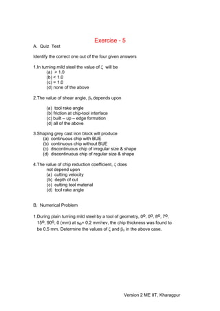 Exercise - 5
A. Quiz Test

Identify the correct one out of the four given answers

1.In turning mild steel the value of ζ will be
        (a) > 1.0
        (b) < 1.0
        (c) = 1.0
        (d) none of the above

2.The value of shear angle, βo depends upon

       (a) tool rake angle
       (b) friction at chip-tool interface
       (c) built – up – edge formation
       (d) all of the above

3.Shaping grey cast iron block will produce
    (a) continuous chip with BUE
    (b) continuous chip without BUE
    (c) discontinuous chip of irregular size & shape
    (d) discontinuous chip of regular size & shape

4.The value of chip reduction coefficient, ζ does
      not depend upon
      (a) cutting velocity
      (b) depth of cut
      (c) cutting tool material
      (d) tool rake angle


B. Numerical Problem

1.During plain turning mild steel by a tool of geometry, 0o, 0o, 8o, 7o,
  15o, 90o, 0 (mm) at so= 0.2 mm/rev, the chip thickness was found to
  be 0.5 mm. Determine the values of ζ and βo in the above case.




                                                 Version 2 ME IIT, Kharagpur
 