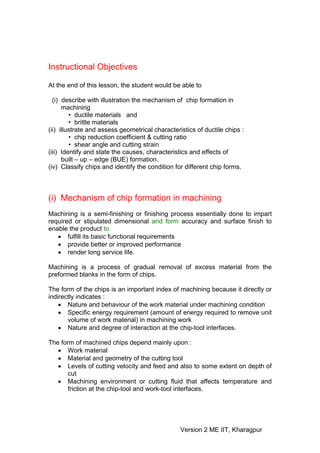 Instructional Objectives

At the end of this lesson, the student would be able to

  (i) describe with illustration the mechanism of chip formation in
      machining
         • ductile materials and
         • brittle materials
(ii) illustrate and assess geometrical characteristics of ductile chips :
         • chip reduction coefficient & cutting ratio
         • shear angle and cutting strain
(iii) Identify and state the causes, characteristics and effects of
      built – up – edge (BUE) formation.
(iv) Classify chips and identify the condition for different chip forms.



(i) Mechanism of chip formation in machining
Machining is a semi-finishing or finishing process essentially done to impart
required or stipulated dimensional and form accuracy and surface finish to
enable the product to
   • fulfill its basic functional requirements
   • provide better or improved performance
   • render long service life.

Machining is a process of gradual removal of excess material from the
preformed blanks in the form of chips.

The form of the chips is an important index of machining because it directly or
indirectly indicates :
    • Nature and behaviour of the work material under machining condition
    • Specific energy requirement (amount of energy required to remove unit
       volume of work material) in machining work
    • Nature and degree of interaction at the chip-tool interfaces.

The form of machined chips depend mainly upon :
   • Work material
   • Material and geometry of the cutting tool
   • Levels of cutting velocity and feed and also to some extent on depth of
      cut
   • Machining environment or cutting fluid that affects temperature and
      friction at the chip-tool and work-tool interfaces.




                                                 Version 2 ME IIT, Kharagpur
 