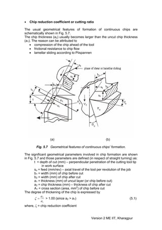 •   Chip reduction coefficient or cutting ratio

The usual geometrical features of formation of continuous chips are
schematically shown in Fig. 5.7.
The chip thickness (a2) usually becomes larger than the uncut chip thickness
(a1). The reason can be attributed to
    • compression of the chip ahead of the tool
    • frictional resistance to chip flow
    • lamellar sliding according to Piispannen




                    so




                  (a)                                      (b)

        Fig. 5.7 Geometrical features of continuous chips’ formation.

The significant geometrical parameters involved in chip formation are shown
in Fig. 5.7 and those parameters are defined (in respect of straight turning) as:
        t = depth of cut (mm) – perpendicular penetration of the cutting tool tip
              in work surface
        so = feed (mm/rev) – axial travel of the tool per revolution of the job
        b1 = width (mm) of chip before cut
        b2 = width (mm) of chip after cut
        a1 = thickness (mm) of uncut layer (or chip before cut)
        a2 = chip thickness (mm) – thickness of chip after cut
        A1 = cross section (area, mm2) of chip before cut
The degree of thickening of the chip is expressed by
             a
        ζ = 2 > 1.00 (since a2 > a1)                                          (5.1)
             a1
where, ζ = chip reduction coefficient


                                                 Version 2 ME IIT, Kharagpur
 