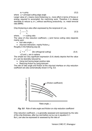 a1= sosinφ                                                           (5.2)
where φ = principal cutting edge angle
Larger value of ζ means more thickening i.e., more effort in terms of forces or
energy required to accomplish the machining work. Therefore it is always
desirable to reduce a2 or ζ without sacrificing productivity, i.e. metal removal
rate (MRR).

Chip thickening is also often expressed by the reciprocal of ζ as,
        1      a
          =r= 1                                                         (5.3)
       ζ       a2
where,     r = cutting ratio
The value of chip reduction coefficient, ζ (and hence cutting ratio) depends
mainly upon
   • tool rake angle, γ
   • chip-tool interaction, mainly friction,μ
Roughly in the following way [3]
                   π
                μ ( −γ o )
       ζ =e                            2
                        [for orthogonal cutting]                          (5.4)
        π/2 and γo are in radians
The simple but very significant expression (5.4) clearly depicts that the value
of ζ can be desirably reduced by
    • Using tool having larger positive rake
    • Reducing friction by using lubricant
The role of rake angle and friction at the chip-tool interface on chip reduction
coefficient are also schematically shown in Fig. 5.8.
             Chip reduction coefficient, ζ




                                                   μ (friction coefficient)




                                             Rake angle, γ

     Fig. 5.8 Role of rake angle and friction on chip reduction coefficient

Chip reduction coefficient, ζ is generally assessed and expressed by the ratio
of the chip thickness, after (a2) and before cut (a1) as in equation 5.1.
But ζ can also be expressed or assessed by the ratio of


                                                             Version 2 ME IIT, Kharagpur
 