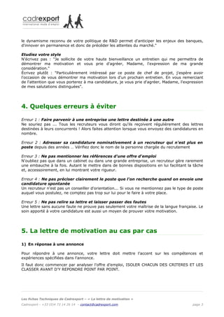 le dynamisme reconnu de votre politique de R&D permet d'anticiper les enjeux des banques,
d'innover en permanence et donc de précéder les attentes du marché."

Etudiez votre style
N'écrivez pas : "Je sollicite de votre haute bienveillance un entretien qui me permettra de
démontrer ma motivation et vous prie d'agréer, Madame, l'expression de ma grande
considération."
Écrivez plutôt : "Particulièrement intéressé par ce poste de chef de projet, j'espère avoir
l'occasion de vous démontrer ma motivation lors d'un prochain entretien. En vous remerciant
de l'attention que vous porterez à ma candidature, je vous prie d'agréer, Madame, l'expression
de mes salutations distinguées".




4. Quelques erreurs à éviter

Erreur 1 : Faire parvenir à une entreprise une lettre destinée à une autre
Ne souriez pas ... Tous les recruteurs vous diront qu'ils reçoivent régulièrement des lettres
destinées à leurs concurrents ! Alors faites attention lorsque vous envoyez des candidatures en
nombre.

Erreur 2 : Adresser sa candidature nominativement à un recruteur qui n'est plus en
poste depuis des années … Vérifiez donc le nom de la personne chargée du recrutement

Erreur 3 : Ne pas mentionner les références d'une offre d'emploi
N'oubliez pas que dans un cabinet ou dans une grande entreprise, un recruteur gère rarement
une embauche à la fois. Autant le mettre dans de bonnes dispositions en lui facilitant la tâche
et, accessoirement, en lui montrant votre rigueur.

Erreur 4 : Ne pas préciser clairement le poste que l'on recherche quand on envoie une
candidature spontanée
Un recruteur n'est pas un conseiller d'orientation... Si vous ne mentionnez pas le type de poste
auquel vous postulez, ne comptez pas trop sur lui pour le faire à votre place.

Erreur 5 : Ne pas relire sa lettre et laisser passer des fautes
Une lettre sans aucune faute ne prouve pas seulement votre maîtrise de la langue française. Le
soin apporté à votre candidature est aussi un moyen de prouver votre motivation.




5. La lettre de motivation au cas par cas

1) En réponse à une annonce

Pour répondre à une annonce, votre lettre doit mettre l’accent sur les compétences et
expériences spécifiées dans l'annonce.
Il faut donc commencer par analyser l’offre d’emploi, ISOLER CHACUN DES CRITERES ET LES
CLASSER AVANT D’Y REPONDRE POINT PAR POINT.




Les fiches Techniques de Cadrexport – « La lettre de motivation »
Cadrexport - +33 (0)4 73 14 26 14 – contact@cadrexport.com                                page 3
 