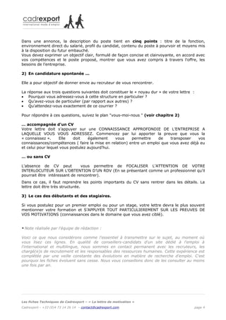 Dans une annonce, la description du poste tient en cinq points : titre de la fonction,
environnement direct du salarié, profil du candidat, contenu du poste à pourvoir et moyens mis
à la disposition du futur embauché.
Vous devez exprimer un objectif clair, formulé de façon concise et clairvoyante, en accord avec
vos compétences et le poste proposé, montrer que vous avez compris à travers l'offre, les
besoins de l’entreprise.

2) En candidature spontanée ...

Elle a pour objectif de donner envie au recruteur de vous rencontrer.

La   réponse aux trois questions suivantes doit constituer le « noyau dur » de votre lettre :
•     Pourquoi vous adressez-vous à cette structure en particulier ?
•     Qu’avez-vous de particulier (par rapport aux autres) ?
•     Qu'attendez-vous exactement de ce courrier ?

Pour répondre à ces questions, suivez le plan "vous-moi-nous " (voir chapitre 2)

… accompagnée d'un CV
Votre lettre doit s’appuyer sur une CONNAISSANCE APPROFONDIE DE L’ENTREPRISE A
LAQUELLE VOUS VOUS ADRESSEZ. Commencez par lui apporter la preuve que vous la
« connaissez ».     Elle   doit    également    vous    permettre    de    transposer    vos
connaissances/compétences ( faire la mise en relation) entre un emploi que vous avez déjà eu
et celui pour lequel vous postulez aujourd’hui.

… ou sans CV

L'absence de CV peut           vous permettre de FOCALISER L’ATTENTION DE VOTRE
INTERLOCUTEUR SUR L’OBTENTION D’UN RDV (En se présentant comme un professionnel qu’il
pourrait être intéressant de rencontrer).
Dans ce cas, il faut reprendre les points importants du CV sans rentrer dans les détails. La
lettre doit être très structurée.

3) Le cas des débutants et des stagiaires.

Si vous postulez pour un premier emploi ou pour un stage, votre lettre devra le plus souvent
mentionner votre formation et S’APPUYER TOUT PARTICULIEREMENT SUR LES PREUVES DE
VOS MOTIVATIONS (connaissances dans le domaine que vous avez ciblé).


*   Note réalisée par l'équipe de rédaction :

Voici ce que nous considérons comme l'essentiel à transmettre sur le sujet, au moment où
vous lisez ces lignes. En qualité de conseillers-candidats d'un site dédié à l'emploi à
l'international et multilingue, nous sommes en contact permanent avec les recruteurs, les
chargé(e)s de recrutement et les responsables des ressources humaines. Cette expérience est
complétée par une veille constante des évolutions en matière de recherche d'emploi. C'est
pourquoi les fiches évoluent sans cesse. Nous vous conseillons donc de les consulter au moins
une fois par an.




Les fiches Techniques de Cadrexport – « La lettre de motivation »
Cadrexport - +33 (0)4 73 14 26 14 – contact@cadrexport.com                                  page 4
 