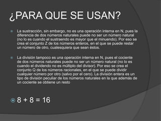 ¿PARA QUE SE USAN?
 La sustracción, sin embargo, no es una operación interna en N, pues la
diferencia de dos números naturales puede no ser un número natural
(no lo es cuando el sustraendo es mayor que el minuendo). Por eso se
crea el conjunto Z de los números enteros, en el que se puede restar
un número de otro, cualesquiera que sean éstos.
 La división tampoco es una operación interna en N, pues el cociente
de dos números naturales puede no ser un número natural (no lo es
cuando el dividendo no es múltiplo del divisor). Por eso se crea el
conjunto Q de los números racionales, en el que se puede dividir
cualquier número por otro (salvo por el cero). La división entera es un
tipo de división peculiar de los números naturales en la que además de
un cociente se obtiene un resto
 8 + 8 = 16
 