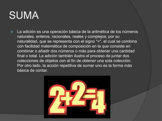 SUMA
 La adición es una operación básica de la aritmética de los números
naturales, enteros, racionales, reales y complejos; por su
naturalidad, que se representa con el signo "+", el cual se combina
con facilidad matemática de composición en la que consiste en
combinar o añadir dos números o más para obtener una cantidad
final o total. La adición también ilustra el proceso de juntar dos
colecciones de objetos con el fin de obtener una sola colección.
Por otro lado, la acción repetitiva de sumar uno es la forma más
básica de contar.
 