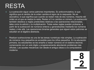 RESTA
 La sustracción sigue varios patrones importantes. Es anticonmutativa, lo que
significa que el cambio de la orden cambia el signo de la respuesta. No es
asociativa, lo que significa que cuando se restan más de dos números, importa del
orden en el que se realiza la resta. Restar a 0 no cambia un número. La sustracción
también obedece a reglas predecibles relativas a las operaciones relacionadas,
tales como la adición y la multiplicación. Todas estas reglas pueden probarse, a
partir de la sustracción de números enteros y generalizarlas mediante los números
reales y más allá. Las operaciones binarias generales que siguen estos patrones se
estudian en el álgebra abstracta.
 Realizar sustracciones es una de las tareas numéricas más simples. La sustracción
de números muy pequeños es accesible para los niños pequeños. En la educación
primaria, los estudiantes se les enseña a restar números en el sistema decimal,
comenzando con un solo dígito y progresivamente abordando problemas más
difíciles. Las ayudas mecánicas van desde el antiguo ábaco a la computadora
moderna
 