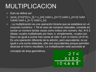 MULTIPLICACION
 Esto se define así:
 prod_{i=m}^{n} x_{i} = x_{m} cdot x_{m+1} cdot x_{m+2} cdot
cdots cdot x_{n-1} cdot x_{n}
 . La multiplicación es una operación binaria que se establece en un
conjunto numérico. 1 Tal el caso de números naturales, consiste en
sumar un número tantas veces como indica otro número. Así, 4×3 2
(léase «cuatro multiplicado por tres» o, simplemente, «cuatro por
tres») es igual a sumar tres veces el valor 4 por sí mismo (4+4+4).
Es una operación diferente de la adición, pero equivalente; no es
igual a una suma reiterada, sólo son equivalentes porque permiten
alcanzar el mismo resultado. La multiplicación está asociada al
concepto de área geométrica.
 