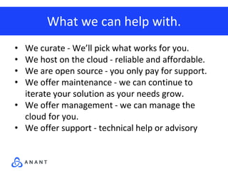 What we can help with.
• We curate - We’ll pick what works for you.
• We host on the cloud - reliable and affordable.
• We are open source - you only pay for support.
• We offer maintenance - we can continue to
iterate your solution as your needs grow.
• We offer management - we can manage the
cloud for you.
• We offer support - technical help or advisory
 