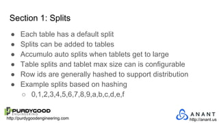 http://purdygoodengineering.com http://anant.us
Section 1: Splits
● Each table has a default split
● Splits can be added to tables
● Accumulo auto splits when tablets get to large
● Table splits and tablet max size can is configurable
● Row ids are generally hashed to support distribution
● Example splits based on hashing
○ 0,1,2,3,4,5,6,7,8,9,a,b,c,d,e,f
 