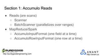 http://purdygoodengineering.com http://anant.us
Section 1: Accumulo Reads
● Reads (are scans)
○ Scanner
○ BatchScanner (parallelizes over ranges)
● MapReduce/Spark
○ AccumuloInputFormat (one field at a time)
○ AccumuloRowInputFormat (one row at a time)
 