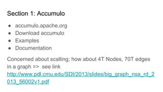 http://purdygoodengineering.com http://anant.us
Section 1: Accumulo
● accumulo.apache.org
● Download accumulo
● Examples
● Documentation
Concerned about scalling; how about 4T Nodes, 70T edges
in a graph => see link
http://www.pdl.cmu.edu/SDI/2013/slides/big_graph_nsa_rd_2
013_56002v1.pdf
 