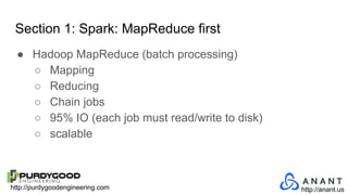 http://purdygoodengineering.com http://anant.us
Section 1: Spark: MapReduce first
● Hadoop MapReduce (batch processing)
○ Mapping
○ Reducing
○ Chain jobs
○ 95% IO (each job must read/write to disk)
○ scalable
 