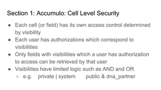http://purdygoodengineering.com http://anant.us
Section 1: Accumulo: Cell Level Security
● Each cell (or field) has its own access control determined
by visibility
● Each user has authorizations which correspond to
visibilities
● Only fields with visibilities which a user has authorization
to access can be retrieved by that user
● Visibilities have limited logic such as AND and OR
○ e.g. private | system public & dna_partner
 