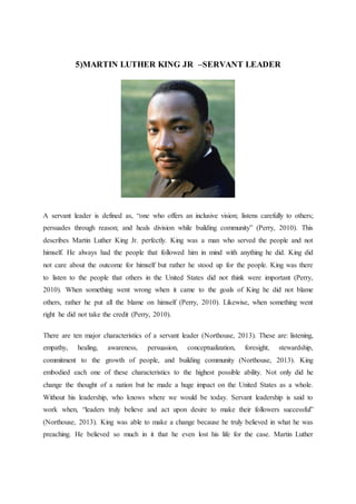 5)MARTIN LUTHER KING JR –SERVANT LEADER
A servant leader is defined as, “one who offers an inclusive vision; listens carefully to others;
persuades through reason; and heals division while building community” (Perry, 2010). This
describes Martin Luther King Jr. perfectly. King was a man who served the people and not
himself. He always had the people that followed him in mind with anything he did. King did
not care about the outcome for himself but rather he stood up for the people. King was there
to listen to the people that others in the United States did not think were important (Perry,
2010). When something went wrong when it came to the goals of King he did not blame
others, rather he put all the blame on himself (Perry, 2010). Likewise, when something went
right he did not take the credit (Perry, 2010).
There are ten major characteristics of a servant leader (Northouse, 2013). These are: listening,
empathy, healing, awareness, persuasion, conceptualization, foresight, stewardship,
commitment to the growth of people, and building community (Northouse, 2013). King
embodied each one of these characteristics to the highest possible ability. Not only did he
change the thought of a nation but he made a huge impact on the United States as a whole.
Without his leadership, who knows where we would be today. Servant leadership is said to
work when, “leaders truly believe and act upon desire to make their followers successful”
(Northouse, 2013). King was able to make a change because he truly believed in what he was
preaching. He believed so much in it that he even lost his life for the case. Martin Luther
 