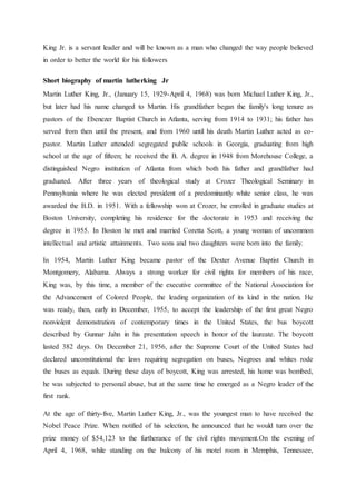 King Jr. is a servant leader and will be known as a man who changed the way people believed
in order to better the world for his followers
Short biography of martin lutherking Jr
Martin Luther King, Jr., (January 15, 1929-April 4, 1968) was born Michael Luther King, Jr.,
but later had his name changed to Martin. His grandfather began the family's long tenure as
pastors of the Ebenezer Baptist Church in Atlanta, serving from 1914 to 1931; his father has
served from then until the present, and from 1960 until his death Martin Luther acted as co-
pastor. Martin Luther attended segregated public schools in Georgia, graduating from high
school at the age of fifteen; he received the B. A. degree in 1948 from Morehouse College, a
distinguished Negro institution of Atlanta from which both his father and grandfather had
graduated. After three years of theological study at Crozer Theological Seminary in
Pennsylvania where he was elected president of a predominantly white senior class, he was
awarded the B.D. in 1951. With a fellowship won at Crozer, he enrolled in graduate studies at
Boston University, completing his residence for the doctorate in 1953 and receiving the
degree in 1955. In Boston he met and married Coretta Scott, a young woman of uncommon
intellectual and artistic attainments. Two sons and two daughters were born into the family.
In 1954, Martin Luther King became pastor of the Dexter Avenue Baptist Church in
Montgomery, Alabama. Always a strong worker for civil rights for members of his race,
King was, by this time, a member of the executive committee of the National Association for
the Advancement of Colored People, the leading organization of its kind in the nation. He
was ready, then, early in December, 1955, to accept the leadership of the first great Negro
nonviolent demonstration of contemporary times in the United States, the bus boycott
described by Gunnar Jahn in his presentation speech in honor of the laureate. The boycott
lasted 382 days. On December 21, 1956, after the Supreme Court of the United States had
declared unconstitutional the laws requiring segregation on buses, Negroes and whites rode
the buses as equals. During these days of boycott, King was arrested, his home was bombed,
he was subjected to personal abuse, but at the same time he emerged as a Negro leader of the
first rank.
At the age of thirty-five, Martin Luther King, Jr., was the youngest man to have received the
Nobel Peace Prize. When notified of his selection, he announced that he would turn over the
prize money of $54,123 to the furtherance of the civil rights movement.On the evening of
April 4, 1968, while standing on the balcony of his motel room in Memphis, Tennessee,
 