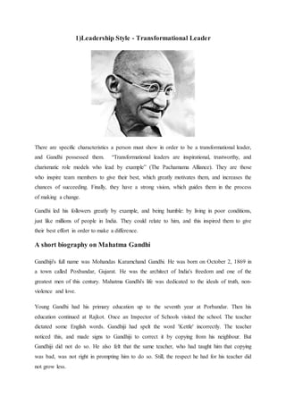 1)Leadership Style - Transformational Leader
There are specific characteristics a person must show in order to be a transformational leader,
and Gandhi possessed them. “Transformational leaders are inspirational, trustworthy, and
charismatic role models who lead by example” (The Pachamama Alliance). They are those
who inspire team members to give their best, which greatly motivates them, and increases the
chances of succeeding. Finally, they have a strong vision, which guides them in the process
of making a change.
Gandhi led his followers greatly by example, and being humble: by living in poor conditions,
just like millions of people in India. They could relate to him, and this inspired them to give
their best effort in order to make a difference.
A short biography on Mahatma Gandhi
Gandhiji's full name was Mohandas Karamchand Gandhi. He was born on October 2, 1869 in
a town called Poxbandar, Gujarat. He was the architect of India's freedom and one of the
greatest men of this century. Mahatma Gandhi's life was dedicated to the ideals of truth, non-
violence and love.
Young Gandhi had his primary education up to the seventh year at Porbandar. Then his
education continued at Rajkot. Once an Inspector of Schools visited the school. The teacher
dictated some English words. Gandhiji had spelt the word 'Kettle' incorrectly. The teacher
noticed this, and made signs to Gandhiji to correct it by copying from his neighbour. But
Gandhiji did not do so. He also felt that the same teacher, who had taught him that copying
was bad, was not right in prompting him to do so. Still, the respect he had for his teacher did
not grow less.
 