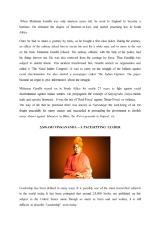 When Mahatma Gandhi was only nineteen years old, he went to England to become a
barrister. He obtained the degree of Barrister-at-Law and started practising law in South
Africa.
Once he had to make a journey by train,, so he bought a first-class ticket. During the journey,
an officer of the railway asked him to vacate his seat for a white man, and to move to the van
on the train. Mahatma Gandhi refused. The railway officials, with the help of the police, had
his things thrown out. He was also removed from the carriage by force. Thus Gandhiji was
subject to untold shame. This incident transformed him. Gandhi started an organisation and
called it 'The Natal Indian Congress'. It was to carry on the struggle of the Indians against
racial discrimination. He also started a newspaper called 'The Indian Opinion'. The paper
became an organ to give information about the struggle.
Mahatma Gandhi stayed on in South Africa for nearly 21 years to fight against racial
discrimination against Indian settlers. He propagated the concept of Satyagraha (satya means
truth and agraha firmness). It was the use of 'Soul-Force' against 'Brute-Force' or violence.
The way of life that he practised there was known as 'Sarvodaya' the well-being of all. He
fought peacefully for many causes and succeeded in persuading the government to abolish
many abuses against labourers in Bihar, the Kaira peasants in Gujarat, etc.
2)SWAMI VIVKANANDA – A PACESETTING LEADER
Leadership has been defined in many ways. It is possibly one of the most researched subjects
in the world today. It has been estimated that around 25,000 books are published on this
subject in the United States alone. Though so much as been said and written, it is still
difficult to describe ‘Leadership’ even today.
 