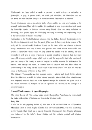 Vivekananda has been called a monk, a prophet, a social reformer, a nationalist, a
philosopher, a yogi, a prolific writer, an orator par excellence, an educationist and so
on. There has been very little analysis or research done on Vivekananda as a Leader.
Swami Vivekananda was an exceptional leader whose qualities are only now beginning to be
gradually understood. Many of the qualities he manifested is now being described and taught
by leadership experts in business schools today. Though there are many definitions of
leadership, most people agree that developing and living an enabling and empowering vision
is the very essence of effective leadership
AdiShankara in his VivekaChudamani observes that the highest form of discrimination is to
be able to distinguish the real from the unreal. While Max de Pree wrote in the context of the
reality of the external world, Shankara focused on the more subtle and absolute notion of
reality. Vivekananda was one of those rare persons who could straddle both worlds and
created a remarkable vision which not only unified the external with the internal, but also
reconciled it and gave a sense of purpose to people struggling to discover their true inner
nature. He at once created a vision which kept in mind the harsh reality that India was in and
gave the young of the country a sense of purpose in working towards the upliftment of the
masses. And through this work, he wanted them to discover their true inner selves. An
understanding of this reality and his vision based on this reality can be seen from the letter he
wrote to the Maharaja of Mysore in June 1894
The Visionary Vivekananda had two separate visions – national and global. At the national
level, his vision was to uplift the Indian masses materially, with the help of an education that
was tempered with the flavour of Indian Spiritual heritage. He expressed his global vision in
the World Parliament of Religions in one his speeches on Hinduism as the concept of a
universal religion.
Swami Vivekananda: A short biography
The prime disciple of 19th century Indian mystic Ramakrishna Paramhansa, he reintroduced
the Indian philosophies of Vedanta and Yoga to the Western world.
Early Life
Naren (as he was popularly known as) was born at his ancestral home at 3 Gourmohan
Mukherjee Street in British Capital Calcutta. Son of Vishwanath Dutta, who was an attorney
at the Calcutta High Court and a devout housewife Bhubaneswari Devi, Naren's upbringing
was influenced by his father's liberal thinking and his mother's spiritual and religious
temperament.
 