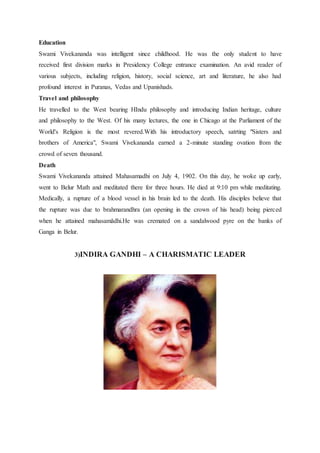Education
Swami Vivekananda was intelligent since childhood. He was the only student to have
received first division marks in Presidency College entrance examination. An avid reader of
various subjects, including religion, history, social science, art and literature, he also had
profound interest in Puranas, Vedas and Upanishads.
Travel and philosophy
He travelled to the West bearing HIndu philosophy and introducing Indian heritage, culture
and philosophy to the West. Of his many lectures, the one in Chicago at the Parliament of the
World's Religion is the most revered.With his introductory speech, satrting "Sisters and
brothers of America", Swami Vivekananda earned a 2-minute standing ovation from the
crowd of seven thousand.
Death
Swami Vivekananda attained Mahasamadhi on July 4, 1902. On this day, he woke up early,
went to Belur Math and meditated there for three hours. He died at 9:10 pm while meditating.
Medically, a rupture of a blood vessel in his brain led to the death. His disciples believe that
the rupture was due to brahmarandhra (an opening in the crown of his head) being pierced
when he attained mahasamādhi.He was cremated on a sandalwood pyre on the banks of
Ganga in Belur.
3)INDIRA GANDHI – A CHARISMATIC LEADER
 