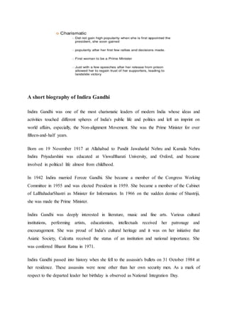 A short biography of Indira Gandhi
Indira Gandhi was one of the most charismatic leaders of modern India whose ideas and
activities touched different spheres of India's public life and politics and left an imprint on
world affairs, especially, the Non-alignment Movement. She was the Prime Minister for over
fifteen-and-half years.
Born on 19 November 1917 at Allahabad to Pandit Jawaharlal Nehru and Kamala Nehru
Indira Priyadarshini was educated at ViswaBharati University, and Oxford, and became
involved in political life almost from childhood.
In 1942 Indira married Feroze Gandhi. She became a member of the Congress Working
Committee in 1955 and was elected President in 1959. She became a member of the Cabinet
of LalBahadurShastri as Minister for Information. In 1966 on the sudden demise of Shastriji,
she was made the Prime Minister.
Indira Gandhi was deeply interested in literature, music and fine arts. Various cultural
institutions, performing artists, educationists, intellectuals received her patronage and
encouragement. She was proud of India's cultural heritage and it was on her initiative that
Asiatic Society, Calcutta received the status of an institution and national importance. She
was conferred Bharat Ratna in 1971.
Indira Gandhi passed into history when she fell to the assassin's bullets on 31 October 1984 at
her residence. These assassins were none other than her own security men. As a mark of
respect to the departed leader her birthday is observed as National Integration Day.
 
