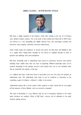4)BILL GATES – AUTOCRATIC STYLE
Bill Gates is highly regarded in the business world often ranking in the top 10 of fortunes
most admired business leaders. Up to the point of him retiring from Microsoft in 2008 Gates
was known as a very demanding and slightly abrasive boss who encourages creativity and
innovation and recognizes individual and team achievements.
Gates would request his employees to present and report out their ideas and findings to him
on a regular basis. During these meetings he was known to regularly interrupt in order to
question and challenge facts and assumptions.
Bill Gates leadership style is authoritarian (also known as autocratic), however most leaders
including Gates exhibit more than one style of leadership. Different leadership styles can be
adopted depending on the situation, however most leaders have one or two dominant styles
that are noticeable the majority of the time.
It is unlikely that Gates would have been as successful as he was if he only ever adopted an
authoritarian style. The authoritarian style tends to not be conducive to innovation as the
controlling aspect of it hinders a follower’s ability to be creative.
Authoritarian leaders like to keep control. Gates required so much control that he even signed
off the expenses of Steve Ballmer who was second in command!
This style of leadership is a very effective style for use in emergency situations or for where
quick decisions are required. Much of Bill Gates’ success can be attributed to his quick
decision making process.
 