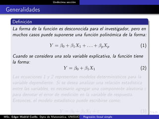 Undécima sección
Generalidades
Denición
La forma de la función es desconocida para el investigador, pero en
muchos casos puede suponerse una función polinómica de la forma:
Y = β0 + β1X1 + . . . + βpXp (1)
Cuando se considera una sola variable explicativa, la función tiene
la forma:
Y = β0 + β1X1 (2)
Las ecuaciones 1 y 2 representan modelos determinísticos para la
variable dependiente. Si se desea analizar una relación estadística
entre las variables, es necesario agregar una componente aleatoria ε
para denotar el error de medición en la variable de respuesta.
Entonces, el modelo estadístico puede escribirse como;
Y = β0 + β1X1 + ε (3)
MSc. Edgar Madrid Cuello. Dpto de Matemática, UNISUCRE Análisis y diseño de experimentosRegresión lineal simple
 