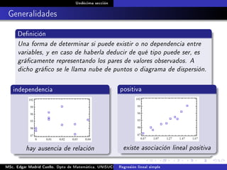 Undécima sección
Generalidades
Denición
Una forma de determinar si puede existir o no dependencia entre
variables, y en caso de haberla deducir de qué tipo puede ser, es
grácamente representando los pares de valores observados. A
dicho gráco se le llama nube de puntos o diagrama de dispersión.
independencia
hay ausencia de relación
positiva
existe asociación lineal positiva
MSc. Edgar Madrid Cuello. Dpto de Matemática, UNISUCRE Análisis y diseño de experimentosRegresión lineal simple
 