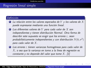Undécima sección
Regresión lineal simple
Denición
1 La relación entre los valores esperados de Y y los valores de X
puede expresarse mediante una función lineal.
2 Los diferentes valores de Y para cada valor de X son
independientes y tienen distribución Normal. Otra forma de
describir este supuesto es exigir que los errores ε, sean
probabilísticamente independientes y con distribución N(0, σ2)
para cada valor de X.
3 Los errores ε tienen varianzas homogéneas para cada valor de
X, o sea que la varianza en torno a la línea de regresión es
constante y no depende del valor que tome X. [1]
MSc. Edgar Madrid Cuello. Dpto de Matemática, UNISUCRE Análisis y diseño de experimentosRegresión lineal simple
 