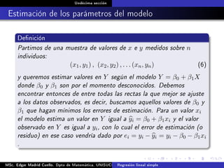 Undécima sección
Estimación de los parámetros del modelo
Denición
Partimos de una muestra de valores de x e y medidos sobre n
individuos:
(x1, y1) , (x2, y2) , . . . (xn, yn) (6)
y queremos estimar valores en Y según el modelo Y = β0 + β1X
donde β0 y β1 son por el momento desconocidos. Debemos
encontrar entonces de entre todas las rectas la que mejor se ajuste
a los datos observados, es decir, buscamos aquellos valores de β0 y
β1 que hagan mínimos los errores de estimación. Para un valor xi
el modelo estima un valor en Y igual a yi = β0 + β1xi y el valor
observado en Y es igual a yi, con lo cual el error de estimación (o
residuo) en ese caso vendría dado por ei = yi − yi = yi − β0 − β1xi
.
MSc. Edgar Madrid Cuello. Dpto de Matemática, UNISUCRE Análisis y diseño de experimentosRegresión lineal simple
 