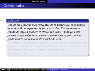 Undécima sección
Generalidades
Denición
Uno de los aspectos más relevantes de la Estadística es el análisis
de la relación o dependencia entre variables. Frecuentemente
resulta de interés conocer el efecto que una o varias variables
pueden causar sobre otra, e incluso predecir en mayor o menor
grado valores en una variable a partir de otra.
Los métodos de regresión estudian la construcción de modelos para
explicar o representar la dependencia entre una variable respuesta o
dependiente (Y ) y la(s) variable(s) explicativa(s) o
independiente(s), X.
MSc. Edgar Madrid Cuello. Dpto de Matemática, UNISUCRE Análisis y diseño de experimentosRegresión lineal simple
 
