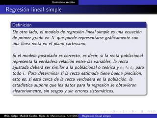 Undécima sección
Regresión lineal simple
Denición
De otro lado, el modelo de regresión lineal simple es una ecuación
de primer grado en X que puede representarse grácamente con
una línea recta en el plano cartesiano.
Si el modelo postulado es correcto, es decir, si la recta poblacional
representa la verdadera relación entre las variables, la recta
ajustada deberá ser similar a la poblacional o teórica y ei ≈ εi para
todo i. Para determinar si la recta estimada tiene buena precisión,
esto es, si está cerca de la recta verdadera en la población, la
estadística supone que los datos para la regresión se obtuvieron
aleatoriamente, sin sesgos y sin errores sistemáticos.
MSc. Edgar Madrid Cuello. Dpto de Matemática, UNISUCRE Análisis y diseño de experimentosRegresión lineal simple
 