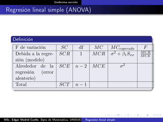 Undécima sección
Regresión lineal simple (ANOVA)
Denición
F de variación SC df MC MCesperada F
Debida a la regre-
sión (modelo)
SCR 1 MCR σ2 + β1Sxx
MCR
MCE
Alrededor de la
regresión (error
aleatorio)
SCE n − 2 MCE σ2
Total SCT n − 1
MSc. Edgar Madrid Cuello. Dpto de Matemática, UNISUCRE Análisis y diseño de experimentosRegresión lineal simple
 