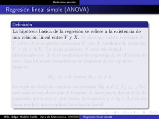 Undécima sección
Regresión lineal simple (ANOVA)
Denición
La hipótesis básica de la regresión se reere a la existencia de
una relación lineal entre Y y X. Se dice que existe regresión de
Y sobre X si se puede relacionar Y con X mediante la ecuación
Y = β0 + βiX. En otras palabras, Y está relacionada
linealmente con X si el coeciente de regresión βi es diferente de
cero. Las hipótesis estadísticas se plantean de la siguiente
manera:
H0 : β1 = 0 contra H1 : β1 = 0
La regla de decisión consiste en rechazar H0 si F ≥ Fα,1,n−2 En
este caso se concluye que el término β1 hace parte del modelo de
regresión propuesto y, por tanto, la ecuación y = β0 + β1x es un
buen modelo para explicar la relación lineal.
MSc. Edgar Madrid Cuello. Dpto de Matemática, UNISUCRE Análisis y diseño de experimentosRegresión lineal simple
 