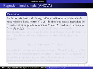 Undécima sección
Regresión lineal simple (ANOVA)
Denición
La hipótesis básica de la regresión se reere a la existencia de
una relación lineal entre Y y X. Se dice que existe regresión de
Y sobre X si se puede relacionar Y con X mediante la ecuación
Y = β0 + βiX. En otras palabras, Y está relacionada
linealmente con X si el coeciente de regresión βi es diferente de
cero. Las hipótesis estadísticas se plantean de la siguiente
manera:
H0 : β1 = 0 contra H1 : β1 = 0
La regla de decisión consiste en rechazar H0 si F ≥ Fα,1,n−2 En
este caso se concluye que el término β1 hace parte del modelo de
regresión propuesto y, por tanto, la ecuación y = β0 + β1x es un
buen modelo para explicar la relación lineal.
MSc. Edgar Madrid Cuello. Dpto de Matemática, UNISUCRE Análisis y diseño de experimentosRegresión lineal simple
 