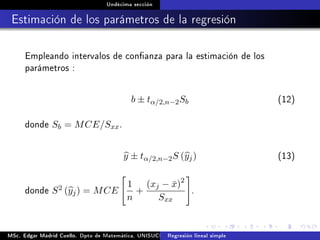 Undécima sección
Estimación de los parámetros de la regresión
Empleando intervalos de conanza para la estimación de los
parámetros :
b ± tα/2,n−2Sb (12)
donde Sb = MCE/Sxx.
y ± tα/2,n−2S (yj) (13)
donde S2 (yj) = MCE
1
n
+
(xj − ¯x)2
Sxx
.
MSc. Edgar Madrid Cuello. Dpto de Matemática, UNISUCRE Análisis y diseño de experimentosRegresión lineal simple
 