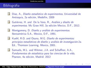 Undécima sección
Bibliográa
Díaz, A., Diseño estadístico de experimentos, Universidad de
Antioquia, 2a edición, Medellin, 2009
Gutiérrez, H. and De la Vara, R., Análisis y diseño de
experimentos. Mc Graw Hill, 3a edición Mexico, D.F., 2012.
Montgomery, D. Diseño y análisis de experimentos.
Iberoamérica S.A., Mexico, D.F., 1991.
Kuehl, R.O. and Osuna, M.G. Diseño de experimentos:
principios estadísticos de diseño y análisis de investigación.2a.
Ed., Thomson Learning. Mexico, 2001.
Samuels, M.L. and Witmer, J.A. and Schaner, A.A.,
Fundamentos de estadística para las ciencias de la vida,
Pearson, 4a edición, Madrid. 2012
MSc. Edgar Madrid Cuello. Dpto de Matemática, UNISUCRE Análisis y diseño de experimentosRegresión lineal simple
 