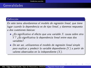 Undécima sección
Generalidades
Denición
En este tema abordaremos el modelo de regresión lineal, que tiene
lugar cuando la dependencia es de tipo lineal, y daremos respuesta
a dos cuestiones básicas:
¾Es signicativo el efecto que una variable X causa sobre otra
Y ? ¾Es signicativa la dependencia lineal entre esas dos
variables?.
De ser así, utilizaremos el modelo de regresión lineal simple
para explicar y predecir la variable dependiente (Y ) a partir de
valores observados en la independiente (X).
MSc. Edgar Madrid Cuello. Dpto de Matemática, UNISUCRE Análisis y diseño de experimentosRegresión lineal simple
 
